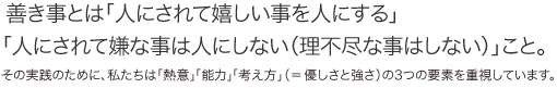 善き事とは「人にされて嬉しい事を人にする」「人にされて嫌な事は人にしない（理不尽な事はしない）」こと。　その実践のために、私たちは「熱意」「能力」「考え方」（＝優しさと強さ）の３つの要素を重視しています。